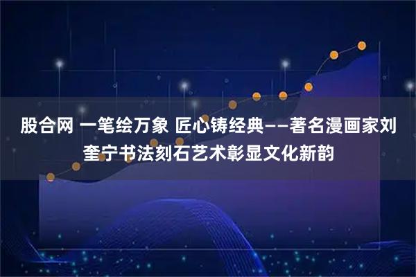 股合网 一笔绘万象 匠心铸经典——著名漫画家刘奎宁书法刻石艺术彰显文化新韵