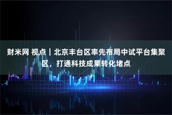 财米网 视点｜北京丰台区率先布局中试平台集聚区，打通科技成果转化堵点