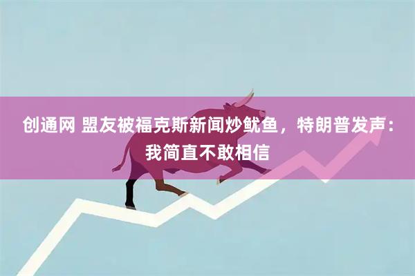 创通网 盟友被福克斯新闻炒鱿鱼，特朗普发声：我简直不敢相信
